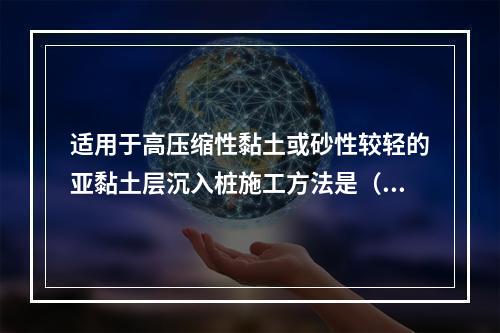 适用于高压缩性黏土或砂性较轻的亚黏土层沉入桩施工方法是（ ）