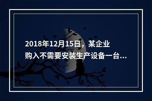 2018年12月15日，某企业购入不需要安装生产设备一台，原