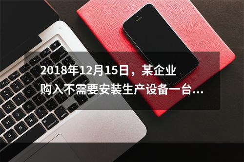 2018年12月15日，某企业购入不需要安装生产设备一台，原