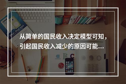 从简单的国民收入决定模型可知，引起国民收入减少的原因可能是（