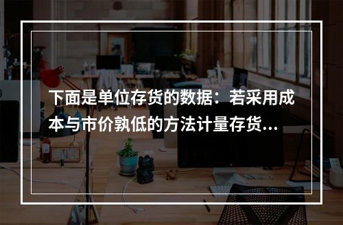 下面是单位存货的数据：若采用成本与市价孰低的方法计量存货价值