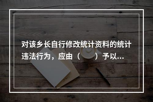 对该乡长自行修改统计资料的统计违法行为，应由（　　）予以通报