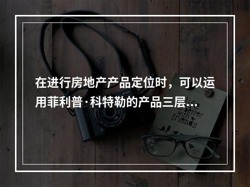 在进行房地产产品定位时，可以运用菲利普·科特勒的产品三层次结