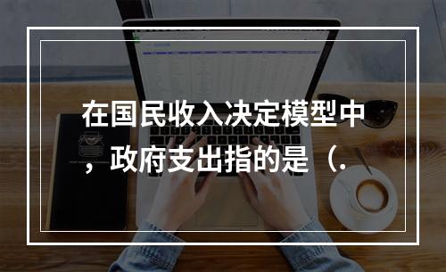 在国民收入决定模型中，政府支出指的是（.