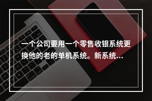 一个公司要用一个零售收银系统更换他的老的单机系统。新系统的成