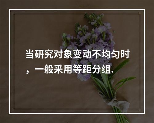 当硏究对象变动不均匀时，一般釆用等距分组.