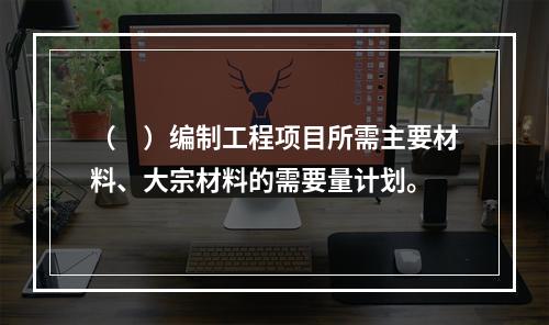 （　）编制工程项目所需主要材料、大宗材料的需要量计划。