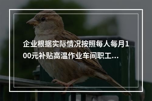 企业根据实际情况按照每人每月100元补贴高温作业车间职工食堂