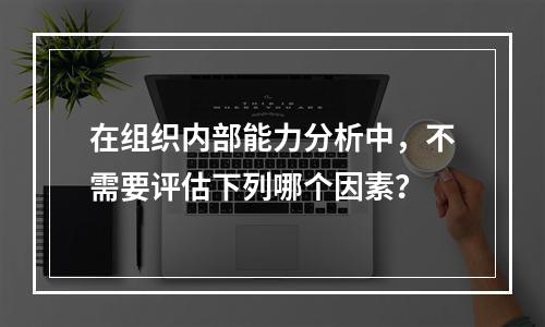 在组织内部能力分析中，不需要评估下列哪个因素？