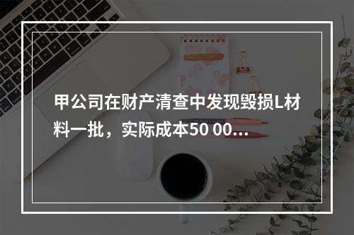 甲公司在财产清查中发现毁损L材料一批，实际成本50 000元