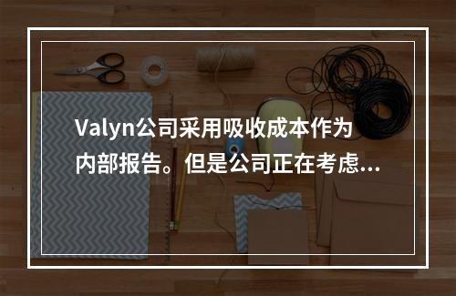 Valyn公司采用吸收成本作为内部报告。但是公司正在考虑采用