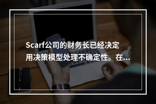 Scarf公司的财务长已经决定用决策模型处理不确定性。在目前