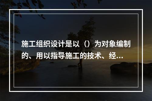 施工组织设计是以（）为对象编制的、用以指导施工的技术、经济和