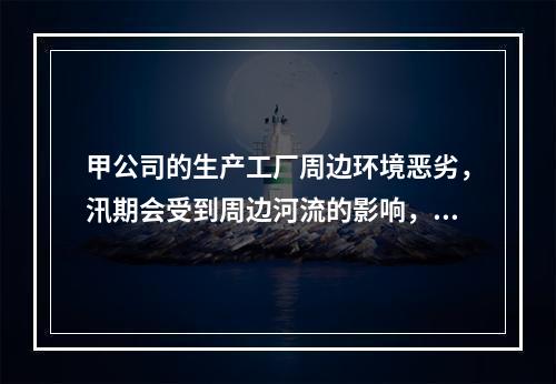 甲公司的生产工厂周边环境恶劣，汛期会受到周边河流的影响，但是