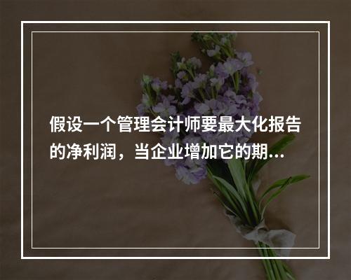 假设一个管理会计师要最大化报告的净利润，当企业增加它的期末存