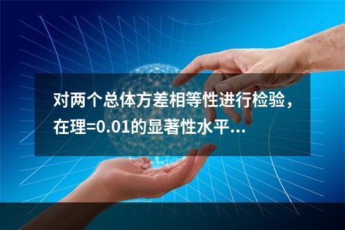 对两个总体方差相等性进行检验，在理=0.01的显著性水平上拒