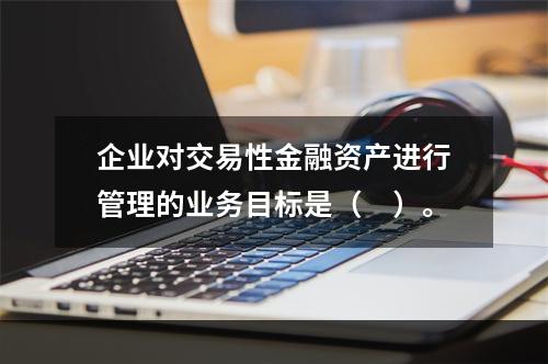 企业对交易性金融资产进行管理的业务目标是（　）。