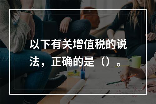 以下有关增值税的说法，正确的是（）。