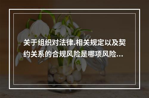 关于组织对法律.相关规定以及契约关系的合规风险是哪项风险的组