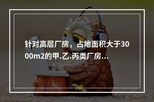 针对高层厂房，占地面积大于3000m2的甲.乙.丙类厂房和占