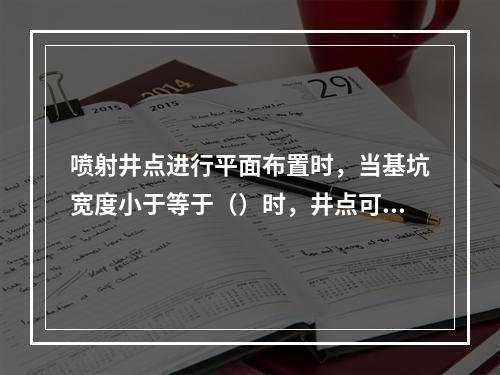 喷射井点进行平面布置时，当基坑宽度小于等于（）时，井点可作单