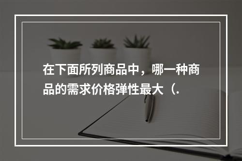 在下面所列商品中，哪一种商品的需求价格弹性最大（.