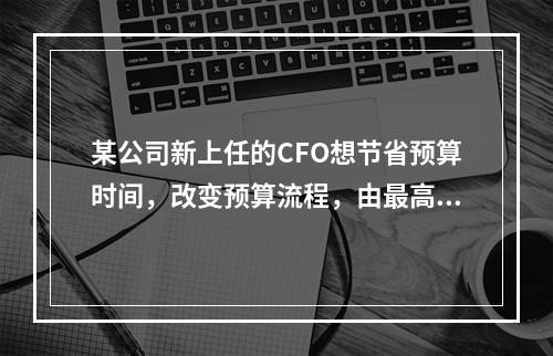 某公司新上任的CFO想节省预算时间，改变预算流程，由最高管理