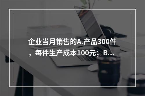 企业当月销售的A.产品300件，每件生产成本100元；B.产