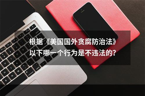 根据《美国国外贪腐防治法》以下哪一个行为是不违法的？