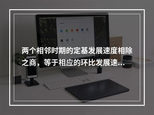 两个相邻时期的定基发展速度相除之商，等于相应的环比发展速度.