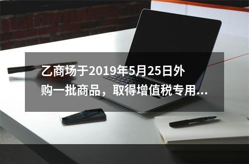 乙商场于2019年5月25日外购一批商品，取得增值税专用发票