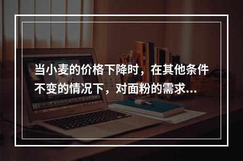 当小麦的价格下降时，在其他条件不变的情况下，对面粉的需求量将