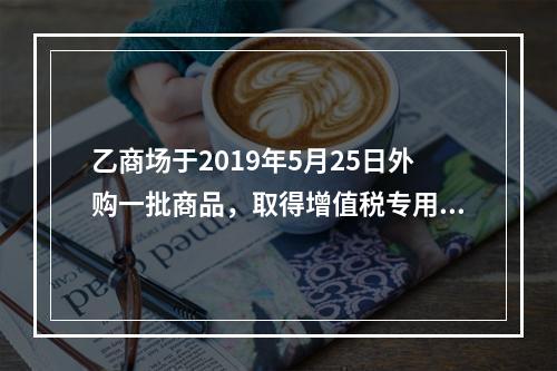 乙商场于2019年5月25日外购一批商品，取得增值税专用发票