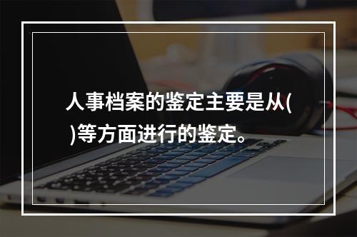 人事档案的鉴定主要是从( )等方面进行的鉴定。