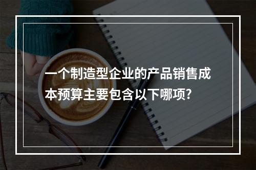 一个制造型企业的产品销售成本预算主要包含以下哪项?