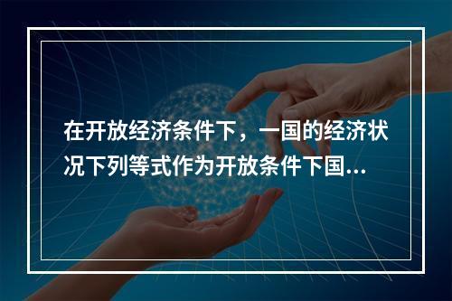 在开放经济条件下，一国的经济状况下列等式作为开放条件下国民收