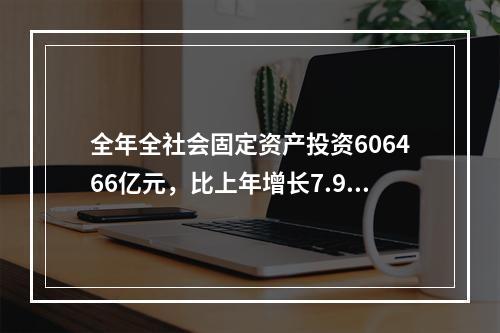 全年全社会固定资产投资606466亿元，比上年增长7.9%，