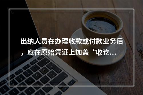 出纳人员在办理收款或付款业务后，应在原始凭证上加盖“收讫”或