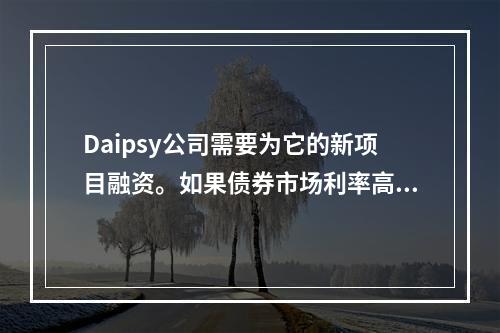 Daipsy公司需要为它的新项目融资。如果债券市场利率高于票