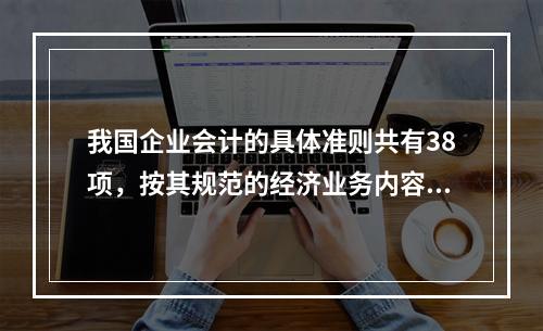 我国企业会计的具体准则共有38项，按其规范的经济业务内容不同