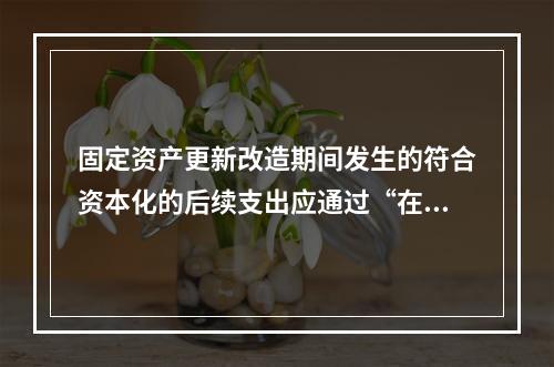 固定资产更新改造期间发生的符合资本化的后续支出应通过“在建工