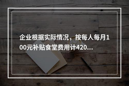 企业根据实际情况，按每人每月100元补贴食堂费用计4200元