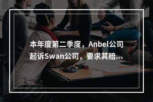 本年度第二季度，Anbel公司起诉Swan公司，要求其赔偿1