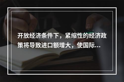 开放经济条件下，紧缩性的经济政策将导致进口额增大，使国际收支