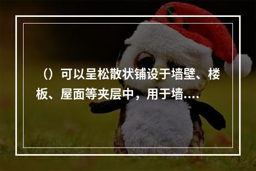 （）可以呈松散状铺设于墙壁、楼板、屋面等夹层中，用于墙.楼板