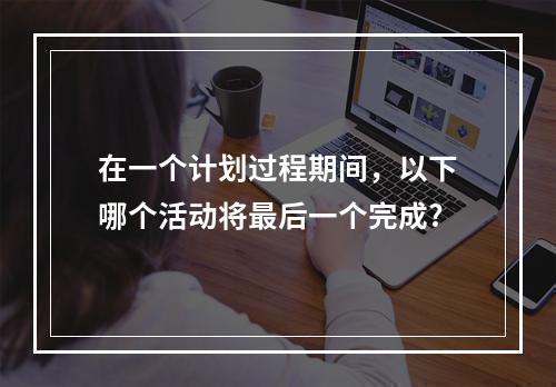 在一个计划过程期间，以下哪个活动将最后一个完成?