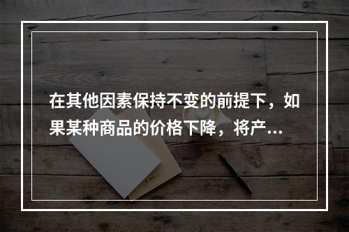 在其他因素保持不变的前提下，如果某种商品的价格下降，将产生的