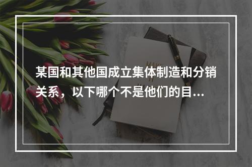 某国和其他国成立集体制造和分销关系，以下哪个不是他们的目的？