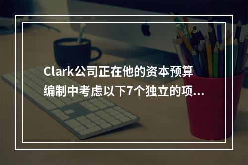 Clark公司正在他的资本预算编制中考虑以下7个独立的项目假