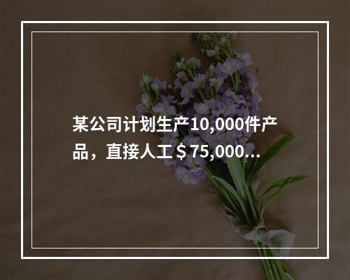 某公司计划生产10,000件产品，直接人工＄75,000，直